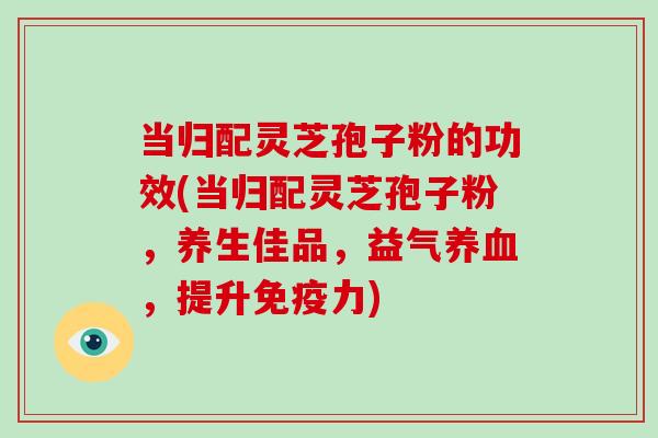 当归配灵芝孢子粉的功效(当归配灵芝孢子粉，养生佳品，益气养血，提升免疫力)-第1张图片-破壁灵芝孢子粉研究指南