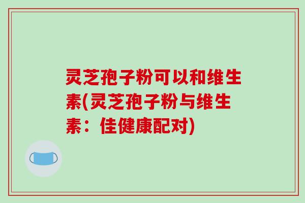 灵芝孢子粉可以和维生素(灵芝孢子粉与维生素：佳健康配对)-第1张图片-破壁灵芝孢子粉研究指南