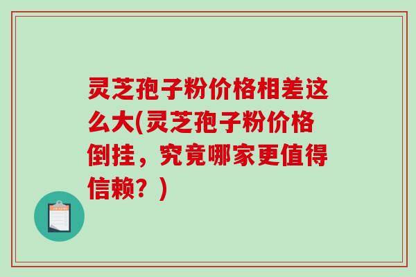 灵芝孢子粉价格相差这么大(灵芝孢子粉价格倒挂，究竟哪家更值得信赖？)-第1张图片-破壁灵芝孢子粉研究指南