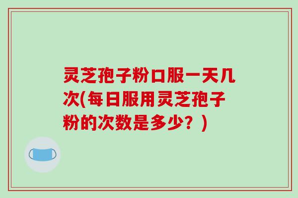 灵芝孢子粉口服一天几次(每日服用灵芝孢子粉的次数是多少?)-第1张图片-破壁灵芝孢子粉研究指南 灵芝孢子粉口服一天几次(每日服用灵芝孢子粉的次数是多少?)-第1张图片-破壁灵芝孢子粉研究指南