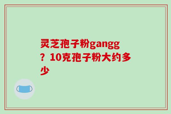 灵芝孢子粉gangg?10克孢子粉大约多少-第1张图片-破壁灵芝孢子粉研究指南 灵芝孢子粉gangg?10克孢子粉大约多少-第1张图片-破壁灵芝孢子粉研究指南