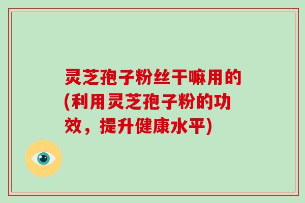 灵芝孢子粉丝干嘛用的(利用灵芝孢子粉的功效,提升健康水平)-第1张图片-破壁灵芝孢子粉研究指南 灵芝孢子粉丝干嘛用的(利用灵芝孢子粉的功效,提升健康水平)-第1张图片-破壁灵芝孢子粉研究指南