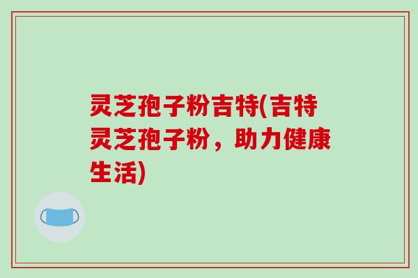 灵芝孢子粉吉特(吉特灵芝孢子粉,助力健康生活)-第1张图片-破壁灵芝孢子粉研究指南 灵芝孢子粉吉特(吉特灵芝孢子粉,助力健康生活)-第1张图片-破壁灵芝孢子粉研究指南