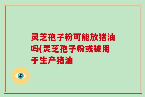 灵芝孢子粉可能放猪油吗(灵芝孢子粉或被用于生产猪油-第1张图片-破壁灵芝孢子粉研究指南