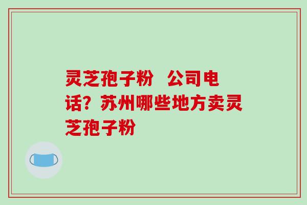 灵芝孢子粉 公司电话?苏州哪些地方卖灵芝孢子粉-第1张图片-破壁灵芝孢子粉研究指南 灵芝孢子粉 公司电话?苏州哪些地方卖灵芝孢子粉-第1张图片-破壁灵芝孢子粉研究指南