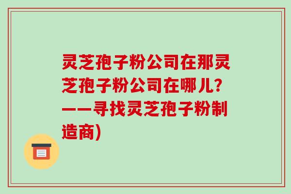 灵芝孢子粉公司在那灵芝孢子粉公司在哪儿?——寻找灵芝孢子粉制造商)-第1张图片-破壁灵芝孢子粉研究指南 灵芝孢子粉公司在那灵芝孢子粉公司在哪儿?——寻找灵芝孢子粉制造商)-第1张图片-破壁灵芝孢子粉研究指南