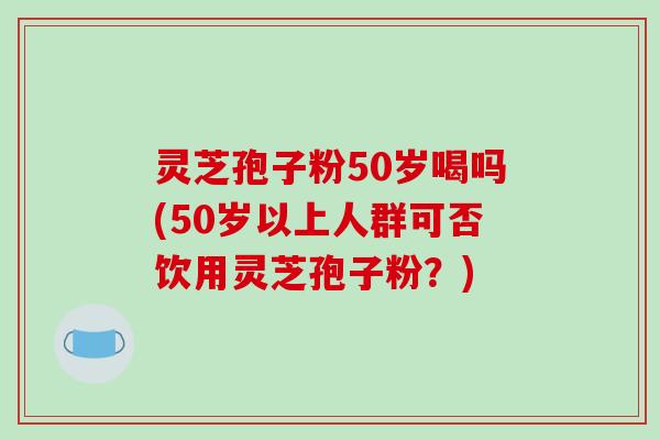 灵芝孢子粉50岁喝吗(50岁以上人群可否饮用灵芝孢子粉?)-第1张图片-破壁灵芝孢子粉研究指南 灵芝孢子粉50岁喝吗(50岁以上人群可否饮用灵芝孢子粉?)-第1张图片-破壁灵芝孢子粉研究指南