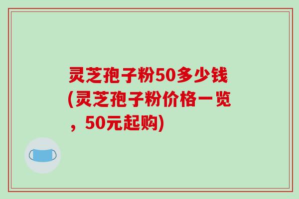 灵芝孢子粉50多少钱(灵芝孢子粉价格一览，50元起购)-第1张图片-破壁灵芝孢子粉研究指南