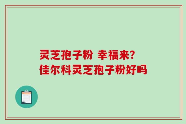 灵芝孢子粉 幸福来？佳尔科灵芝孢子粉好吗-第1张图片-破壁灵芝孢子粉研究指南