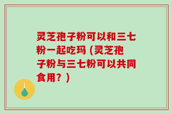 灵芝孢子粉可以和三七粉一起吃玛 (灵芝孢子粉与三七粉可以共同食用?)-第1张图片-破壁灵芝孢子粉研究指南 灵芝孢子粉可以和三七粉一起吃玛 (灵芝孢子粉与三七粉可以共同食用?)-第1张图片-破壁灵芝孢子粉研究指南