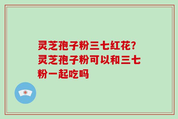 灵芝孢子粉三七红花?灵芝孢子粉可以和三七粉一起吃吗-第1张图片-破壁灵芝孢子粉研究指南 灵芝孢子粉三七红花?灵芝孢子粉可以和三七粉一起吃吗-第1张图片-破壁灵芝孢子粉研究指南