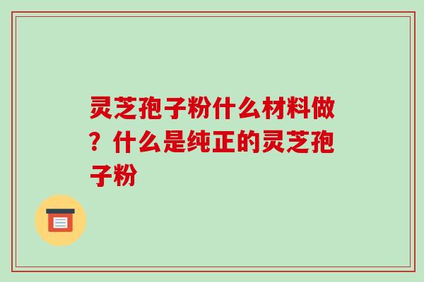 灵芝孢子粉什么材料做？什么是纯正的灵芝孢子粉-第1张图片-破壁灵芝孢子粉研究指南