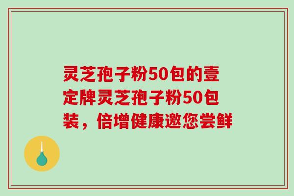 灵芝孢子粉50包的壹定牌灵芝孢子粉50包装,倍增健康邀您尝鲜-第1张图片-破壁灵芝孢子粉研究指南 灵芝孢子粉50包的壹定牌灵芝孢子粉50包装,倍增健康邀您尝鲜-第1张图片-破壁灵芝孢子粉研究指南
