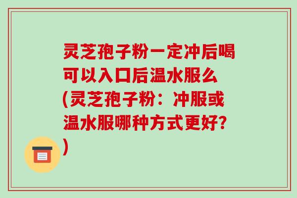 灵芝孢子粉一定冲后喝可以入囗后温水服么 (灵芝孢子粉:冲服或温水服哪种方式更好?)-第1张图片-破壁灵芝孢子粉研究指南 灵芝孢子粉一定冲后喝可以入囗后温水服么 (灵芝孢子粉:冲服或温水服哪种方式更好?)-第1张图片-破壁灵芝孢子粉研究指南