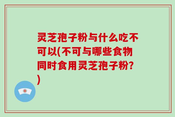 灵芝孢子粉与什么吃不可以(不可与哪些食物同时食用灵芝孢子粉？)-第1张图片-破壁灵芝孢子粉研究指南