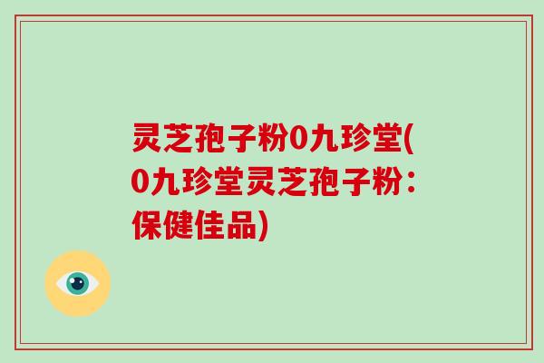 灵芝孢子粉0九珍堂(0九珍堂灵芝孢子粉：保健佳品)-第1张图片-破壁灵芝孢子粉研究指南