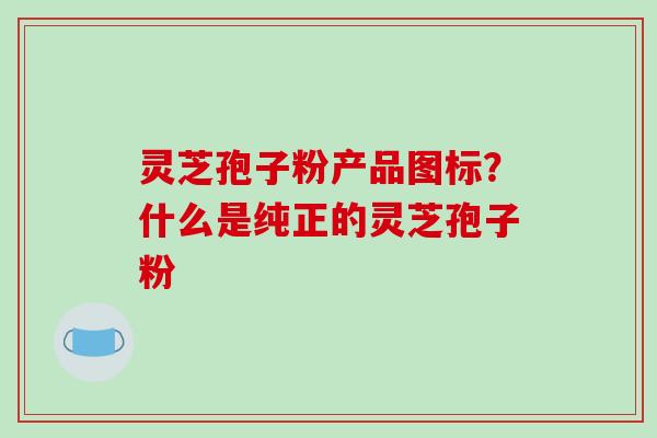 灵芝孢子粉产品图标？什么是纯正的灵芝孢子粉-第1张图片-破壁灵芝孢子粉研究指南
