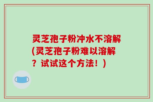 灵芝孢子粉冲水不溶解(灵芝孢子粉难以溶解?试试这个方法!)-第1张图片-破壁灵芝孢子粉研究指南 灵芝孢子粉冲水不溶解(灵芝孢子粉难以溶解?试试这个方法!)-第1张图片-破壁灵芝孢子粉研究指南