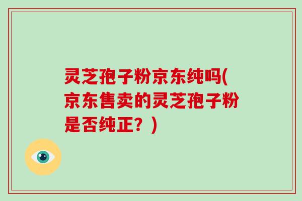 灵芝孢子粉京东纯吗(京东售卖的灵芝孢子粉是否纯正?)-第1张图片-破壁灵芝孢子粉研究指南 灵芝孢子粉京东纯吗(京东售卖的灵芝孢子粉是否纯正?)-第1张图片-破壁灵芝孢子粉研究指南