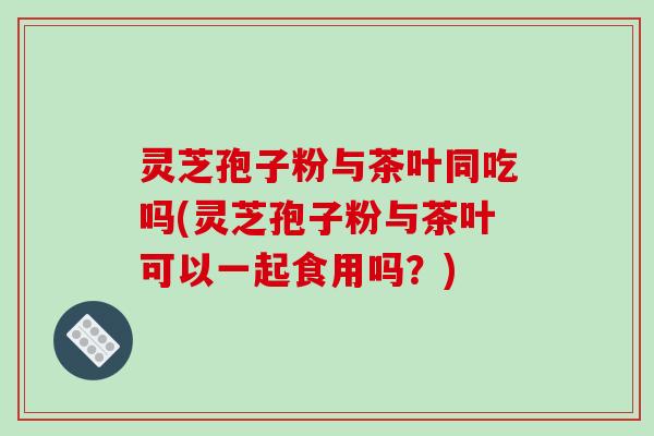 灵芝孢子粉与茶叶同吃吗(灵芝孢子粉与茶叶可以一起食用吗?)-第1张图片-破壁灵芝孢子粉研究指南 灵芝孢子粉与茶叶同吃吗(灵芝孢子粉与茶叶可以一起食用吗?)-第1张图片-破壁灵芝孢子粉研究指南