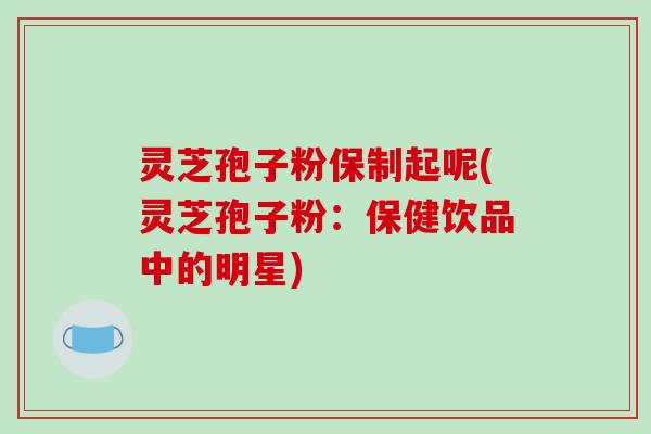 灵芝孢子粉保制起呢(灵芝孢子粉:保健饮品中的明星)-第1张图片-破壁灵芝孢子粉研究指南 灵芝孢子粉保制起呢(灵芝孢子粉:保健饮品中的明星)-第1张图片-破壁灵芝孢子粉研究指南