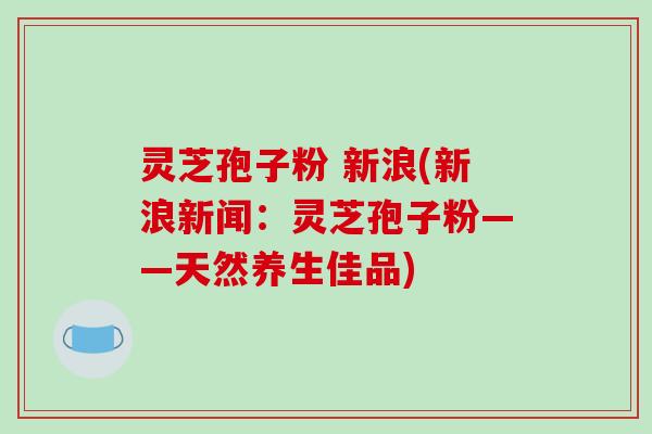 灵芝孢子粉 新浪(新浪新闻:灵芝孢子粉——天然养生佳品)-第1张图片-破壁灵芝孢子粉研究指南 灵芝孢子粉 新浪(新浪新闻:灵芝孢子粉——天然养生佳品)-第1张图片-破壁灵芝孢子粉研究指南