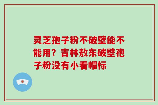 灵芝孢子粉不破壁能不能用?吉林敖东破壁孢子粉没有小看帽标-第1张图片-破壁灵芝孢子粉研究指南 灵芝孢子粉不破壁能不能用?吉林敖东破壁孢子粉没有小看帽标-第1张图片-破壁灵芝孢子粉研究指南