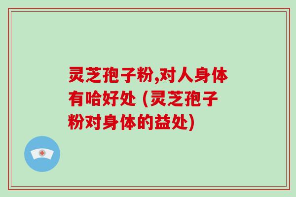 灵芝孢子粉,对人身体有哈好处 (灵芝孢子粉对身体的益处)-第1张图片-破壁灵芝孢子粉研究指南