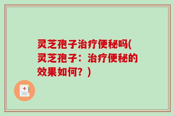 灵芝孢子治疗便秘吗(灵芝孢子:治疗便秘的效果如何?)-第1张图片-破壁灵芝孢子粉研究指南 灵芝孢子治疗便秘吗(灵芝孢子:治疗便秘的效果如何?)-第1张图片-破壁灵芝孢子粉研究指南