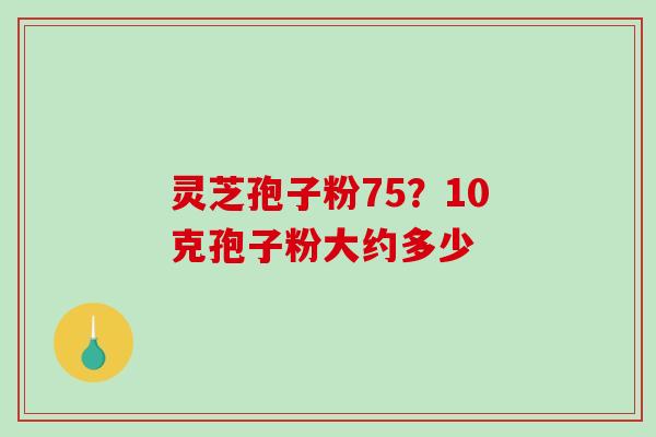 灵芝孢子粉75？10克孢子粉大约多少-第1张图片-破壁灵芝孢子粉研究指南
