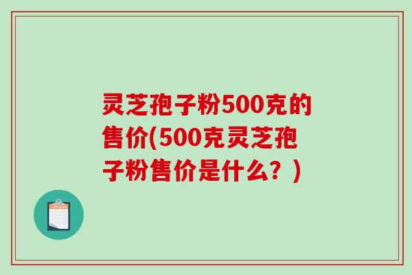 灵芝孢子粉500克的售价(500克灵芝孢子粉售价是什么？)-第1张图片-破壁灵芝孢子粉研究指南