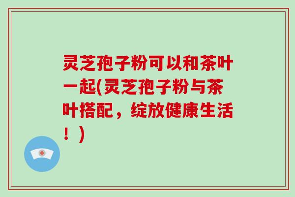 灵芝孢子粉可以和茶叶一起(灵芝孢子粉与茶叶搭配，绽放健康生活！)-第1张图片-破壁灵芝孢子粉研究指南