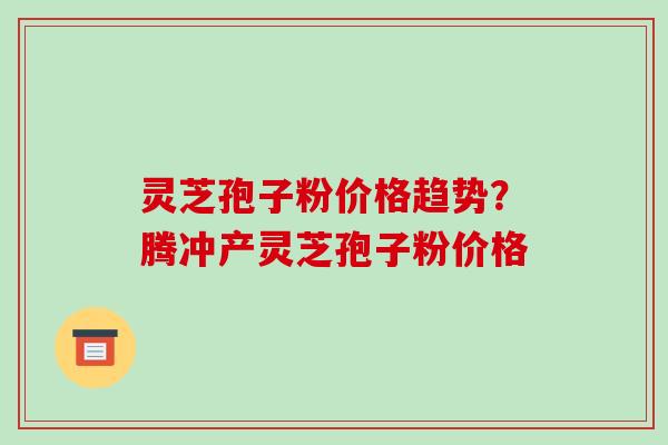 灵芝孢子粉价格趋势?腾冲产灵芝孢子粉价格-第1张图片-破壁灵芝孢子粉研究指南 灵芝孢子粉价格趋势?腾冲产灵芝孢子粉价格-第1张图片-破壁灵芝孢子粉研究指南