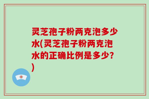 灵芝孢子粉两克泡多少水(灵芝孢子粉两克泡水的正确比例是多少？)-第1张图片-破壁灵芝孢子粉研究指南