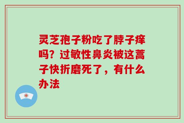 灵芝孢子粉吃了脖子痒吗？过敏性鼻炎被这蒿子快折磨死了，有什么办法-第1张图片-破壁灵芝孢子粉研究指南