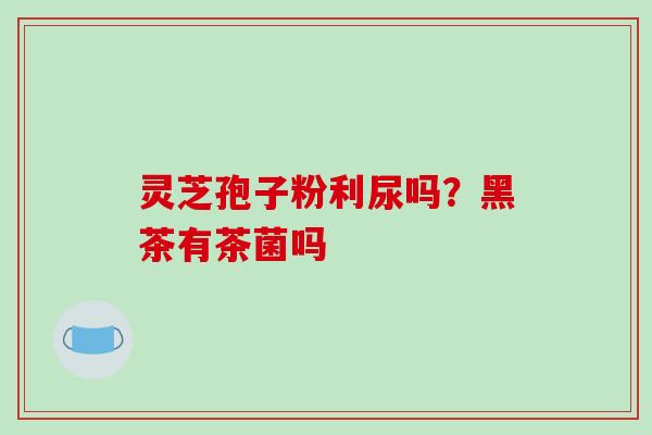 灵芝孢子粉利尿吗?黑茶有茶菌吗-第1张图片-破壁灵芝孢子粉研究指南 灵芝孢子粉利尿吗?黑茶有茶菌吗-第1张图片-破壁灵芝孢子粉研究指南