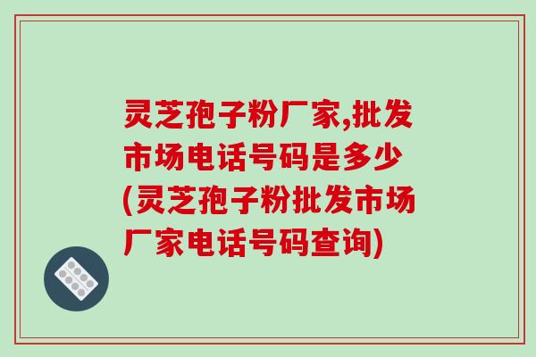 灵芝孢子粉厂家,批发市场电话号码是多少 (灵芝孢子粉批发市场厂家电话号码查询)-第1张图片-破壁灵芝孢子粉研究指南