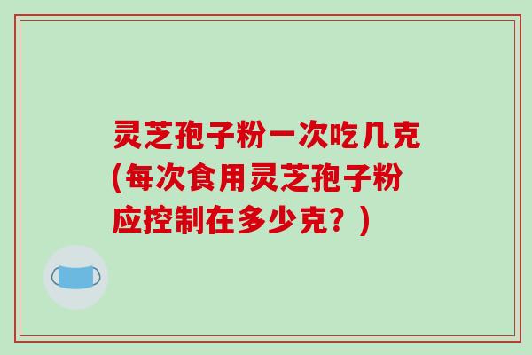 灵芝孢子粉一次吃几克(每次食用灵芝孢子粉应控制在多少克？)-第1张图片-破壁灵芝孢子粉研究指南