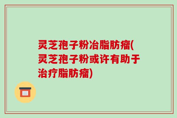 灵芝孢子粉冶脂肪瘤(灵芝孢子粉或许有助于治疗脂肪瘤)-第1张图片-破壁灵芝孢子粉研究指南