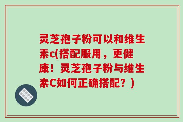 灵芝孢子粉可以和维生素c(搭配服用，更健康！灵芝孢子粉与维生素C如何正确搭配？)-第1张图片-破壁灵芝孢子粉研究指南