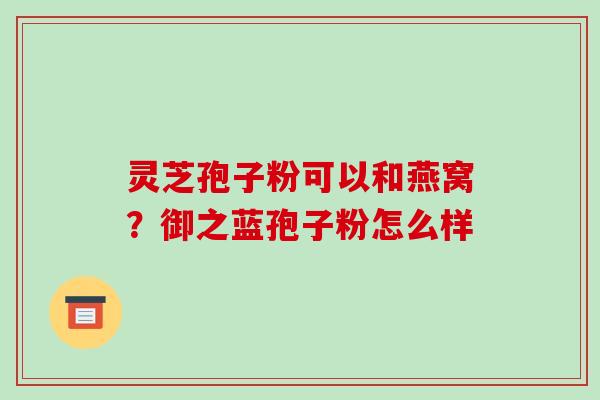 灵芝孢子粉可以和燕窝？御之蓝孢子粉怎么样-第1张图片-破壁灵芝孢子粉研究指南