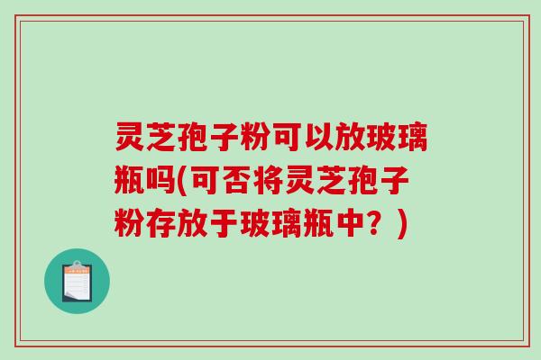 灵芝孢子粉可以放玻璃瓶吗(可否将灵芝孢子粉存放于玻璃瓶中？)-第1张图片-破壁灵芝孢子粉研究指南