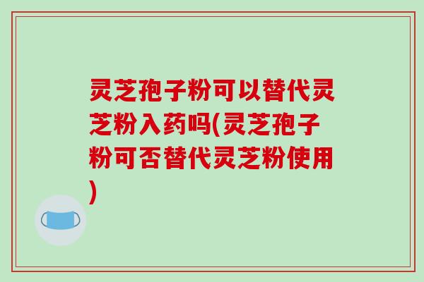 灵芝孢子粉可以替代灵芝粉入药吗(灵芝孢子粉可否替代灵芝粉使用)-第1张图片-破壁灵芝孢子粉研究指南