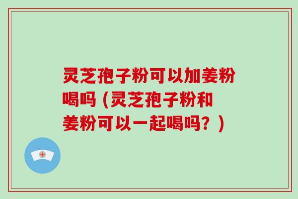 灵芝孢子粉可以加姜粉喝吗 (灵芝孢子粉和姜粉可以一起喝吗?)-第1张图片-破壁灵芝孢子粉研究指南 灵芝孢子粉可以加姜粉喝吗 (灵芝孢子粉和姜粉可以一起喝吗?)-第1张图片-破壁灵芝孢子粉研究指南
