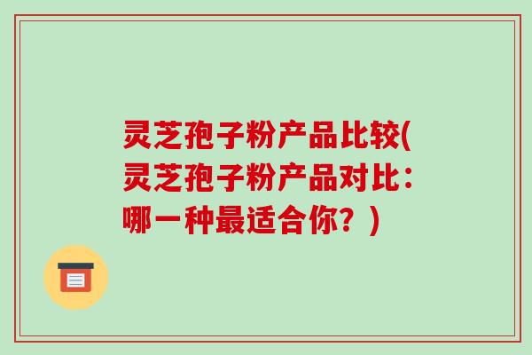灵芝孢子粉产品比较(灵芝孢子粉产品对比:哪一种最适合你?)-第1张图片-破壁灵芝孢子粉研究指南 灵芝孢子粉产品比较(灵芝孢子粉产品对比:哪一种最适合你?)-第1张图片-破壁灵芝孢子粉研究指南