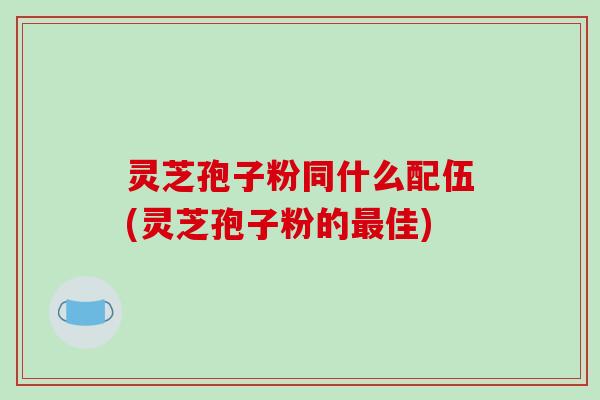 灵芝孢子粉同什么配伍(灵芝孢子粉的最佳)-第1张图片-破壁灵芝孢子粉研究指南 灵芝孢子粉同什么配伍(灵芝孢子粉的最佳)-第1张图片-破壁灵芝孢子粉研究指南