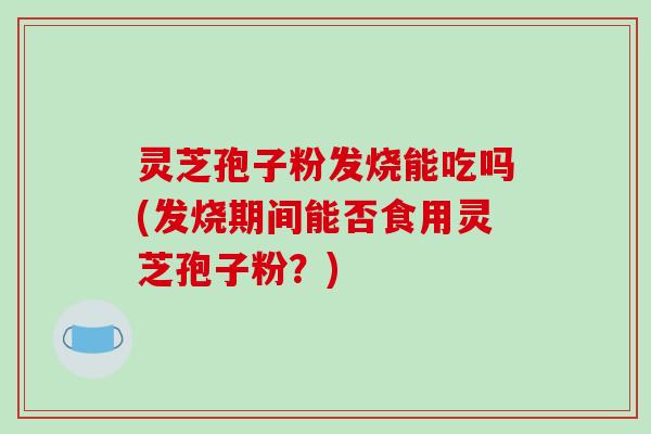 灵芝孢子粉发烧能吃吗(发烧期间能否食用灵芝孢子粉?)-第1张图片-破壁灵芝孢子粉研究指南 灵芝孢子粉发烧能吃吗(发烧期间能否食用灵芝孢子粉?)-第1张图片-破壁灵芝孢子粉研究指南