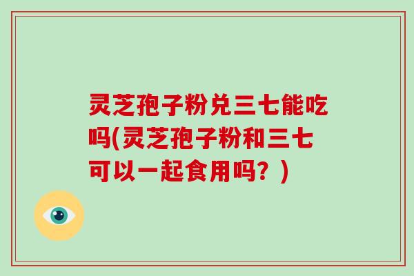 灵芝孢子粉兑三七能吃吗(灵芝孢子粉和三七可以一起食用吗?)-第1张图片-破壁灵芝孢子粉研究指南 灵芝孢子粉兑三七能吃吗(灵芝孢子粉和三七可以一起食用吗?)-第1张图片-破壁灵芝孢子粉研究指南