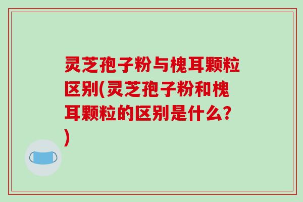 灵芝孢子粉与槐耳颗粒区别(灵芝孢子粉和槐耳颗粒的区别是什么?)-第1张图片-破壁灵芝孢子粉研究指南 灵芝孢子粉与槐耳颗粒区别(灵芝孢子粉和槐耳颗粒的区别是什么?)-第1张图片-破壁灵芝孢子粉研究指南