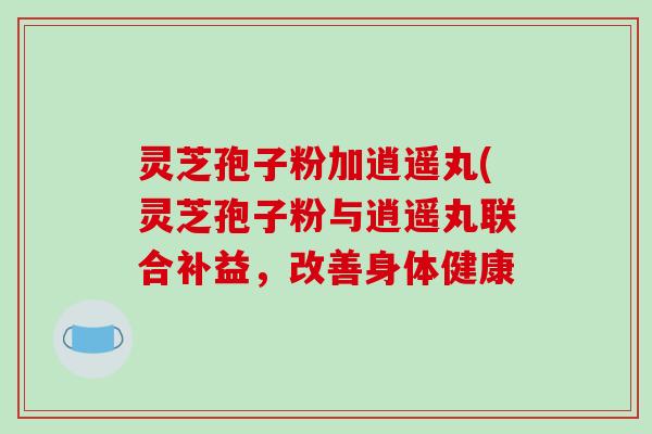 灵芝孢子粉加逍遥丸(灵芝孢子粉与逍遥丸联合补益，改善身体健康-第1张图片-破壁灵芝孢子粉研究指南